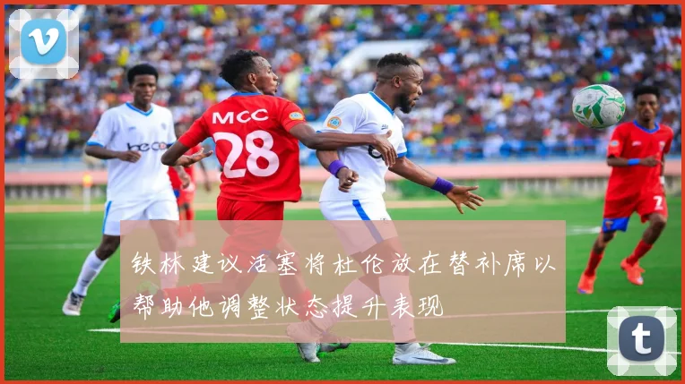 铁林建议活塞将杜伦放在替补席以帮助他调整状态提升表现