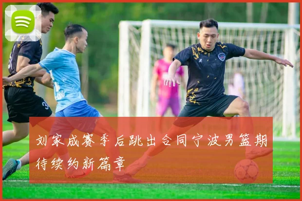 刘家成赛季后跳出合同宁波男篮期待续约新篇章