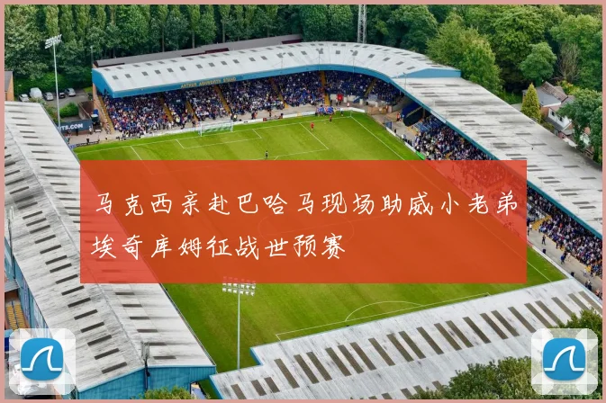 马克西亲赴巴哈马现场助威小老弟埃奇库姆征战世预赛