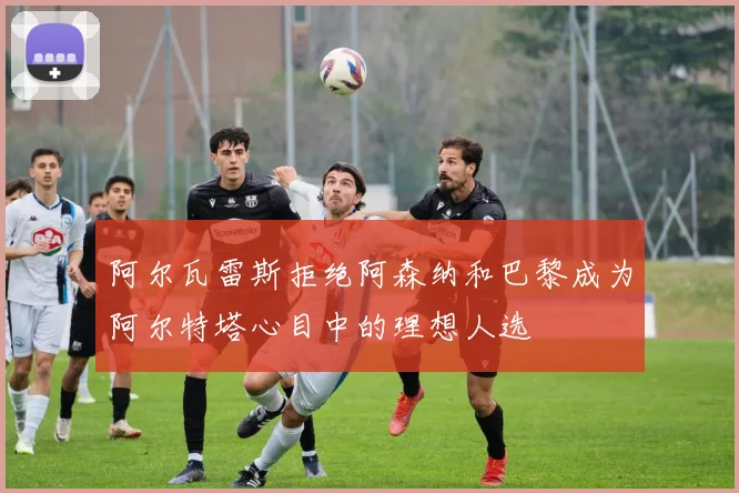 阿尔瓦雷斯拒绝阿森纳和巴黎成为阿尔特塔心目中的理想人选