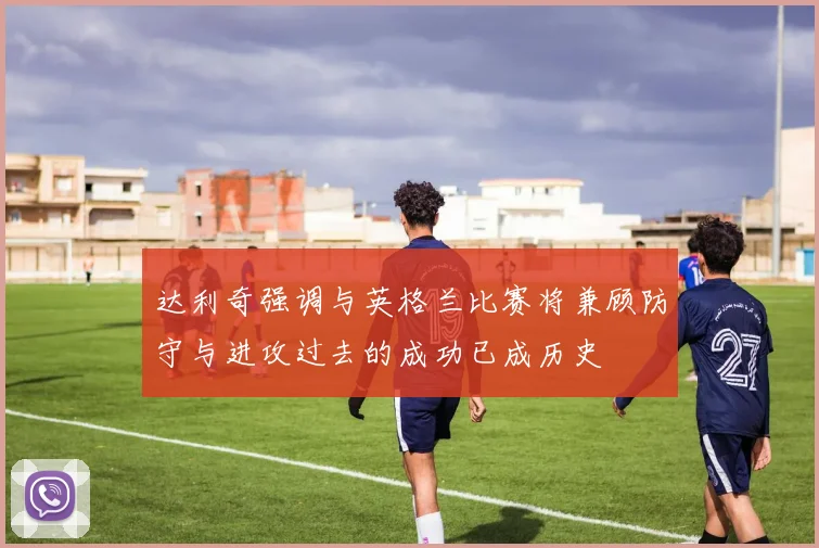 达利奇强调与英格兰比赛将兼顾防守与进攻过去的成功已成历史