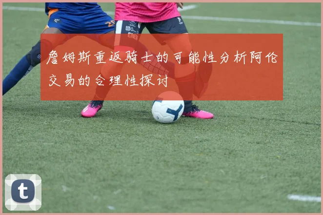 詹姆斯重返骑士的可能性分析阿伦交易的合理性探讨