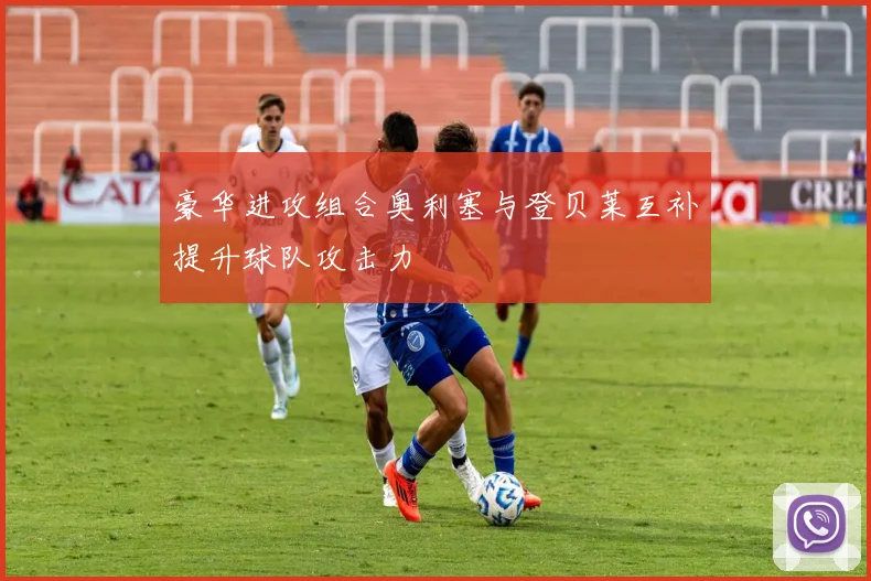 豪华进攻组合奥利塞与登贝莱互补提升球队攻击力