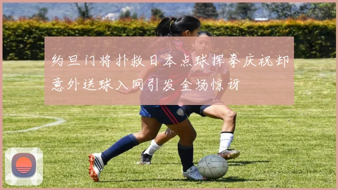 约旦门将扑救日本点球挥拳庆祝却意外送球入网引发全场惊讶