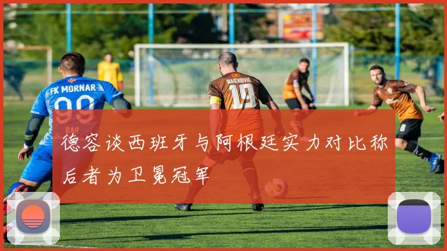 德容谈西班牙与阿根廷实力对比称后者为卫冕冠军
