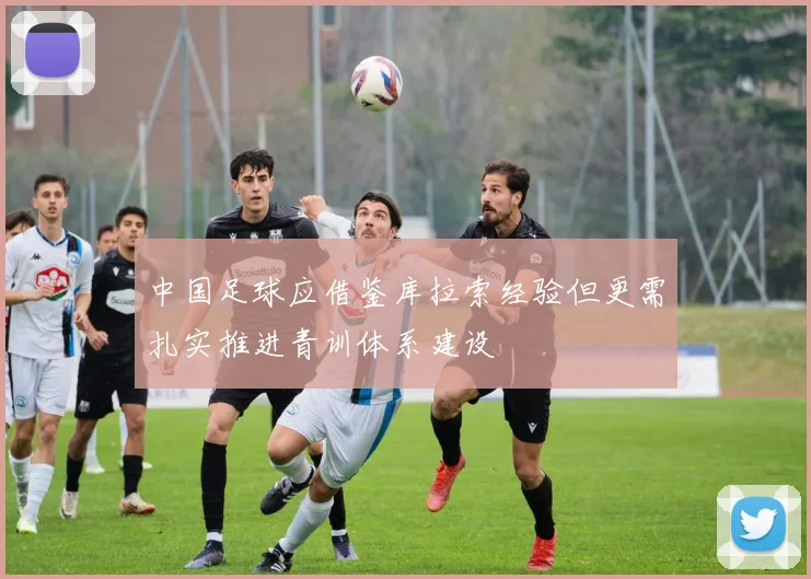 中国足球应借鉴库拉索经验但更需扎实推进青训体系建设
