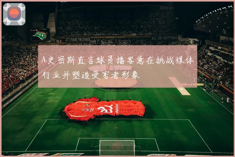 A史密斯直言球员播客意在挑战媒体行业并塑造受害者形象