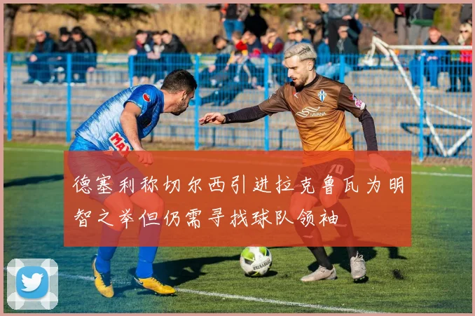 德塞利称切尔西引进拉克鲁瓦为明智之举但仍需寻找球队领袖