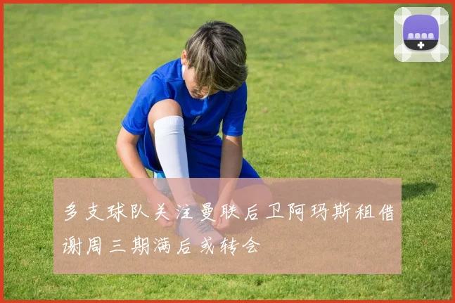 多支球队关注曼联后卫阿玛斯租借谢周三期满后或转会