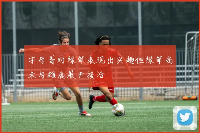 字母哥对绿军表现出兴趣但绿军尚未与雄鹿展开接洽
