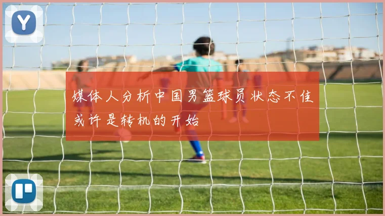 媒体人分析中国男篮球员状态不佳或许是转机的开始