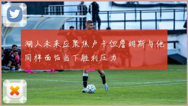 湖人未来应聚焦卢卡但詹姆斯与他同样面临当下胜利压力