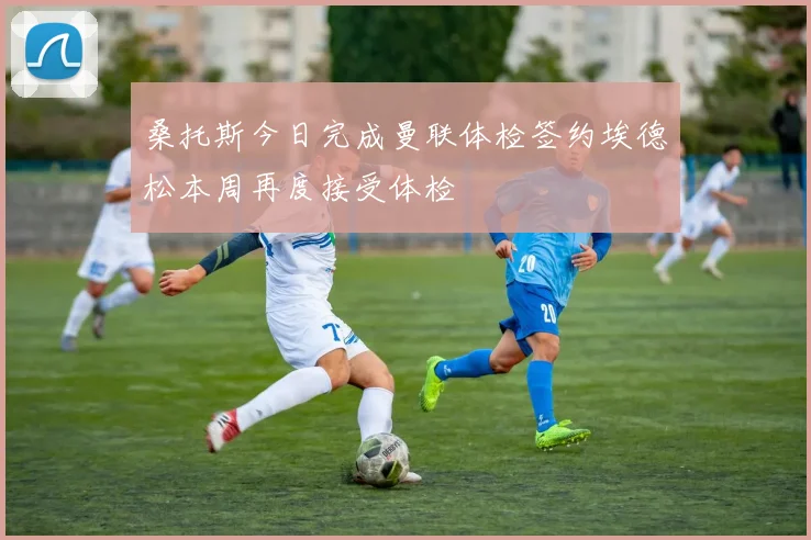 桑托斯今日完成曼联体检签约埃德松本周再度接受体检