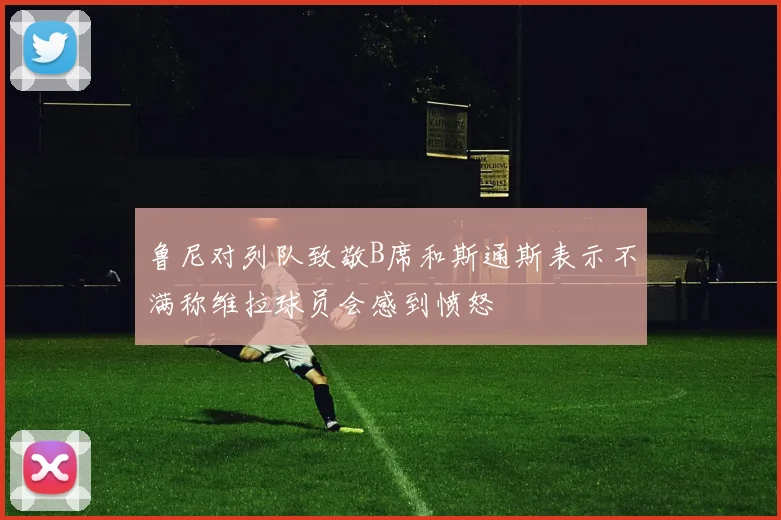 鲁尼对列队致敬B席和斯通斯表示不满称维拉球员会感到愤怒