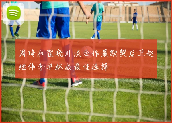 周琦和翟晓川谈合作最默契后卫赵继伟李学林成最佳选择